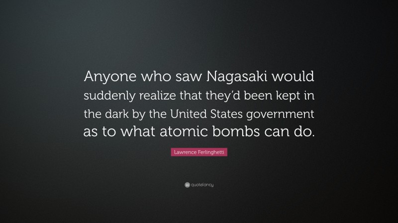 Lawrence Ferlinghetti Quote: “Anyone who saw Nagasaki would suddenly realize that they’d been kept in the dark by the United States government as to what atomic bombs can do.”