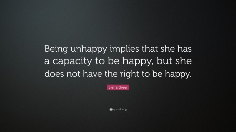 Sierra Greer Quote: “Being unhappy implies that she has a capacity to be happy, but she does not have the right to be happy.”