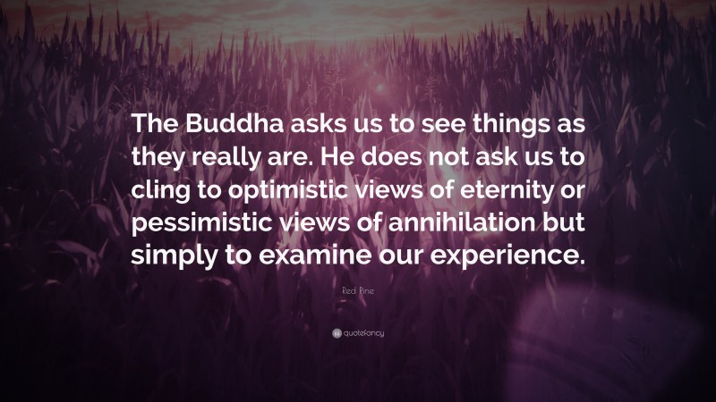 Red Pine Quote: “The Buddha asks us to see things as they really are. He does not ask us to cling to optimistic views of eternity or pessimistic views of annihilation but simply to examine our experience.”