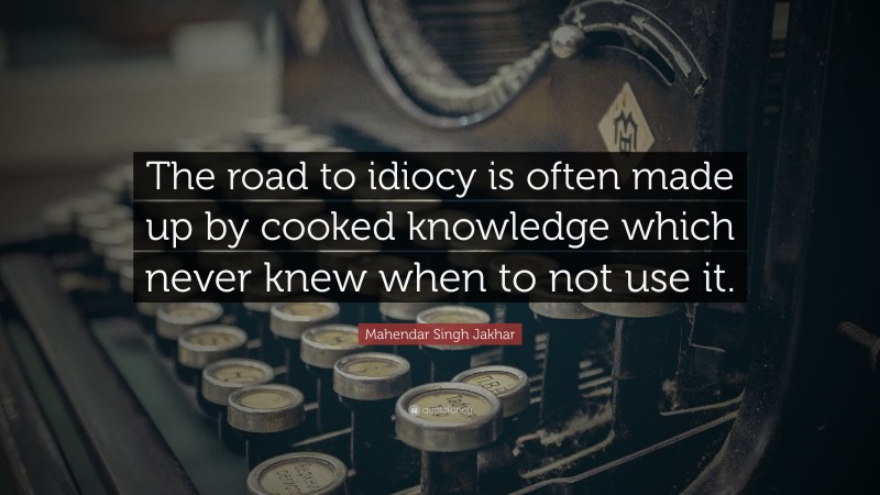 Mahendar Singh Jakhar Quote: “The road to idiocy is often made up by cooked knowledge which never knew when to not use it.”