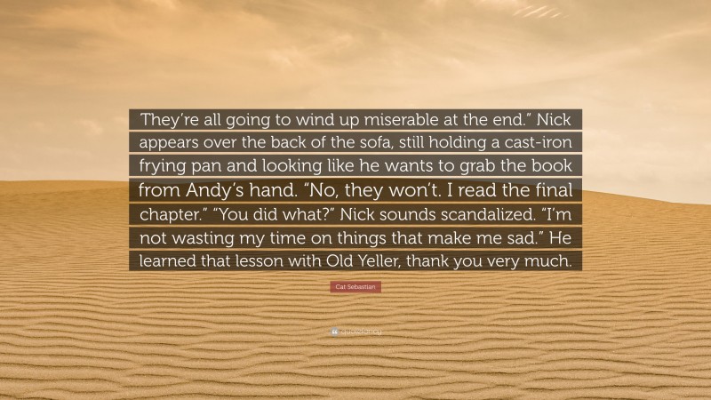 Cat Sebastian Quote: “They’re all going to wind up miserable at the end.” Nick appears over the back of the sofa, still holding a cast-iron frying pan and looking like he wants to grab the book from Andy’s hand. “No, they won’t. I read the final chapter.” “You did what?” Nick sounds scandalized. “I’m not wasting my time on things that make me sad.” He learned that lesson with Old Yeller, thank you very much.”