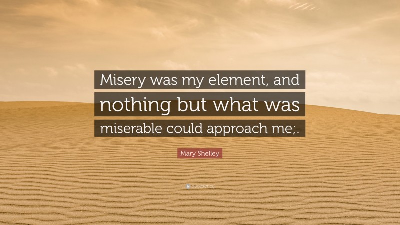 Mary Shelley Quote: “Misery was my element, and nothing but what was miserable could approach me;.”