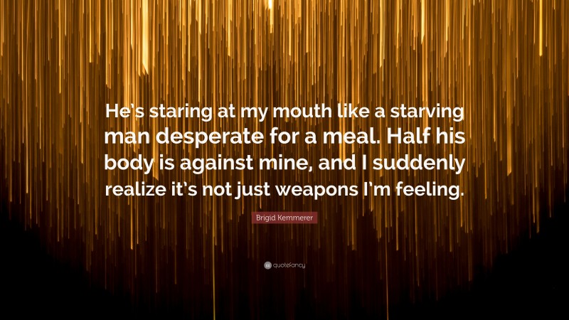 Brigid Kemmerer Quote: “He’s staring at my mouth like a starving man desperate for a meal. Half his body is against mine, and I suddenly realize it’s not just weapons I’m feeling.”