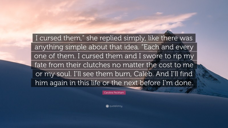 Caroline Peckham Quote: “I cursed them,” she replied simply, like there was anything simple about that idea. “Each and every one of them. I cursed them and I swore to rip my fate from their clutches no matter the cost to me or my soul. I’ll see them burn, Caleb. And I’ll find him again in this life or the next before I’m done.”