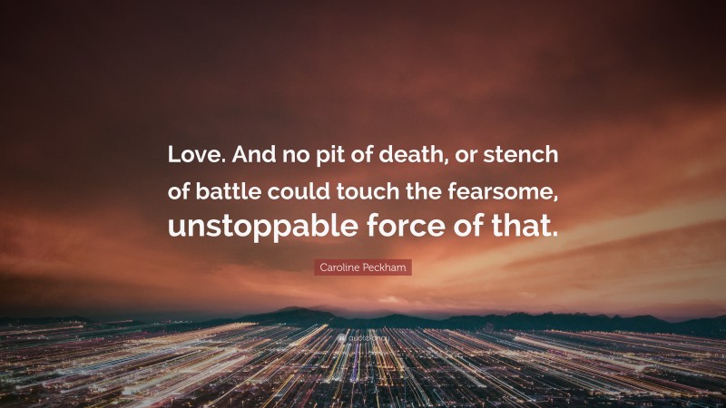 Caroline Peckham Quote: “Love. And no pit of death, or stench of battle could touch the fearsome, unstoppable force of that.”