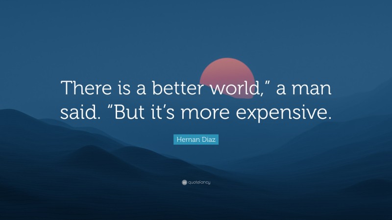 Hernan Diaz Quote: “There is a better world,” a man said. “But it’s more expensive.”