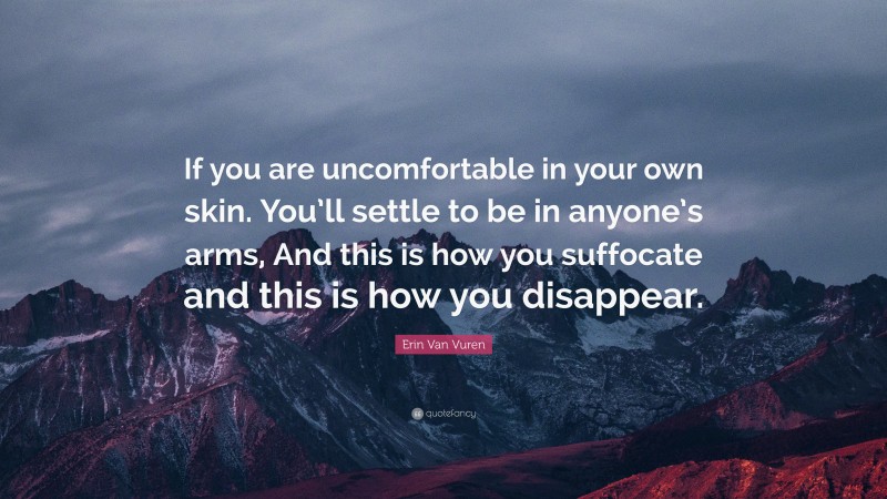 Erin Van Vuren Quote: “If you are uncomfortable in your own skin. You’ll settle to be in anyone’s arms, And this is how you suffocate and this is how you disappear.”