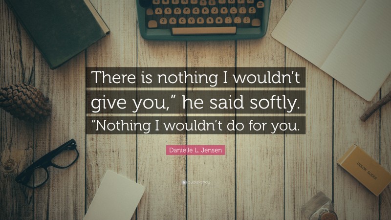 Danielle L. Jensen Quote: “There is nothing I wouldn’t give you,” he said softly. “Nothing I wouldn’t do for you.”