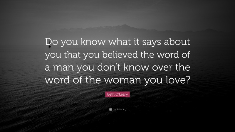 Beth O'Leary Quote: “Do you know what it says about you that you believed the word of a man you don’t know over the word of the woman you love?”