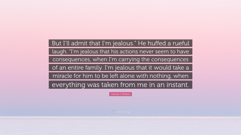 Hannah F. Whitten Quote: “But I’ll admit that I’m jealous.” He huffed a rueful laugh. “I’m jealous that his actions never seem to have consequences, when I’m carrying the consequences of an entire family. I’m jealous that it would take a miracle for him to be left alone with nothing, when everything was taken from me in an instant.”