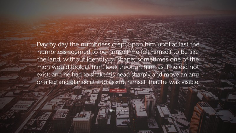 John Williams Quote: “Day by day the numbness crept upon him until at last the numbness seemed to be himself. He felt himself to be like the land, without identity or shape; sometimes one of the men would look at him, look through him, as if he did not exist; and he had to shake his head sharply and move an arm or a leg and glance at it to assure himself that he was visible.”