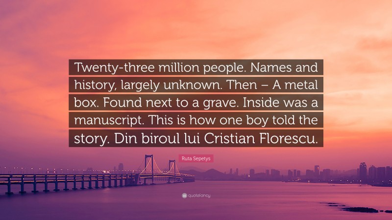 Ruta Sepetys Quote: “Twenty-three million people. Names and history, largely unknown. Then – A metal box. Found next to a grave. Inside was a manuscript. This is how one boy told the story. Din biroul lui Cristian Florescu.”