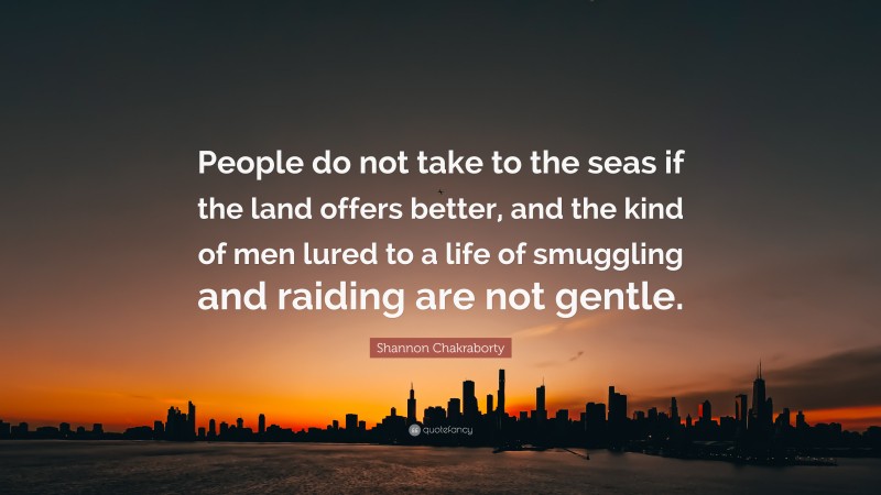 Shannon Chakraborty Quote: “People do not take to the seas if the land offers better, and the kind of men lured to a life of smuggling and raiding are not gentle.”