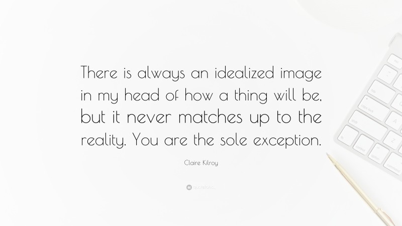 Claire Kilroy Quote: “There is always an idealized image in my head of how a thing will be, but it never matches up to the reality. You are the sole exception.”