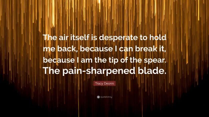 Tracy Deonn Quote: “The air itself is desperate to hold me back, because I can break it, because I am the tip of the spear. The pain-sharpened blade.”