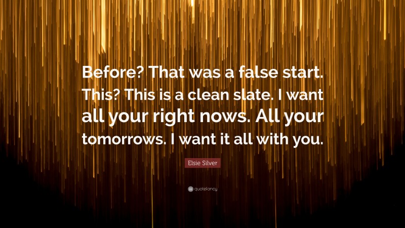 Elsie Silver Quote: “Before? That was a false start. This? This is a clean slate. I want all your right nows. All your tomorrows. I want it all with you.”