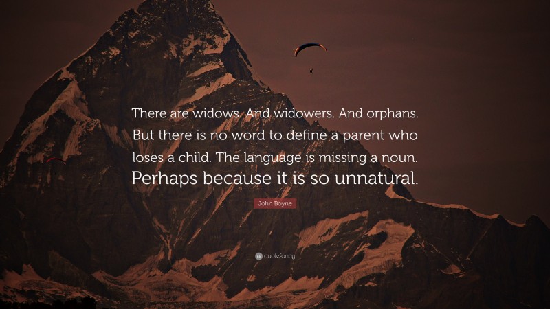 John Boyne Quote: “There are widows. And widowers. And orphans. But there is no word to define a parent who loses a child. The language is missing a noun. Perhaps because it is so unnatural.”