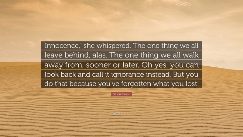 Steven Erikson Quote: “Innocence,’ she whispered. The one thing we all leave behind, alas. The one thing we all walk away from, sooner or later. Oh yes, you can look back and call it ignorance instead. But you do that because you’ve forgotten what you lost.”