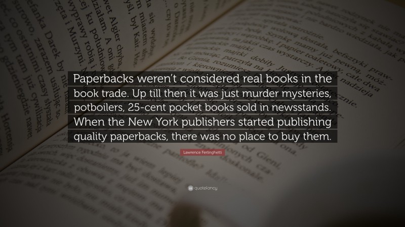 Lawrence Ferlinghetti Quote: “Paperbacks weren’t considered real books in the book trade. Up till then it was just murder mysteries, potboilers, 25-cent pocket books sold in newsstands. When the New York publishers started publishing quality paperbacks, there was no place to buy them.”