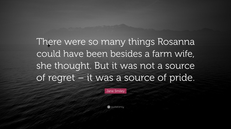 Jane Smiley Quote: “There were so many things Rosanna could have been besides a farm wife, she thought. But it was not a source of regret – it was a source of pride.”