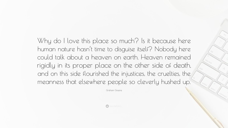Graham Greene Quote: “Why do I love this place so much? Is it because here human nature hasn’t time to disguise itself? Nobody here could talk about a heaven on earth. Heaven remained rigidly in its proper place on the other side of death, and on this side flourished the injustices, the cruelties, the meanness that elsewhere people so cleverly hushed up.”