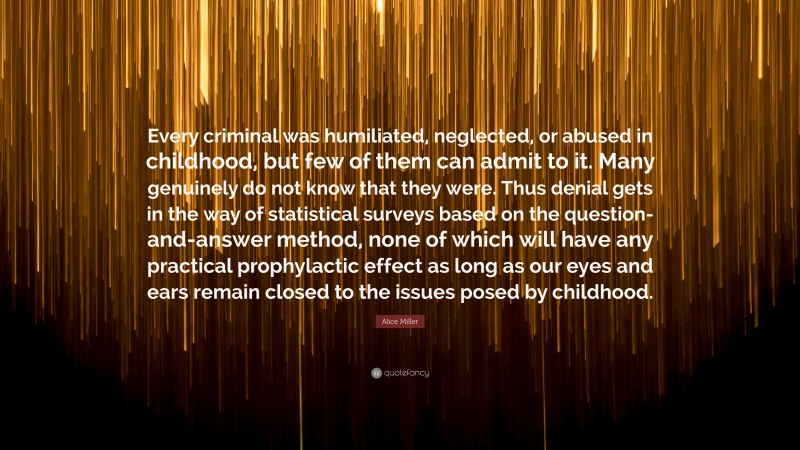 Alice Miller Quote: “Every criminal was humiliated, neglected, or abused in childhood, but few of them can admit to it. Many genuinely do not know that they were. Thus denial gets in the way of statistical surveys based on the question-and-answer method, none of which will have any practical prophylactic effect as long as our eyes and ears remain closed to the issues posed by childhood.”