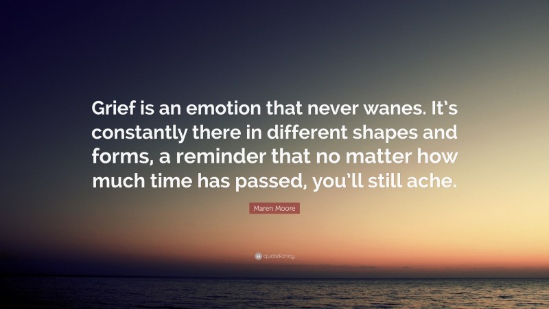 Maren Moore Quote: “Grief is an emotion that never wanes. It’s constantly there in different shapes and forms, a reminder that no matter how much time has passed, you’ll still ache.”