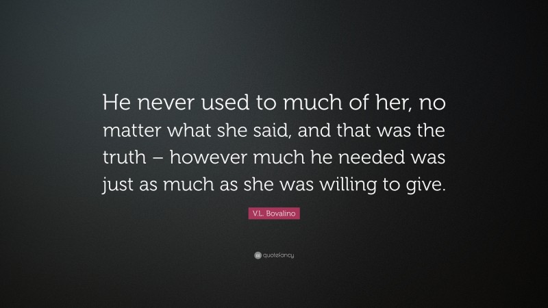 V.L. Bovalino Quote: “He never used to much of her, no matter what she said, and that was the truth – however much he needed was just as much as she was willing to give.”