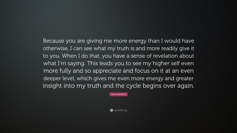 James Redfield Quote: “Because you are giving me more energy than I would have otherwise, I can see what my truth is and more readily give it to you. When I do that, you have a sense of revelation about what I’m saying. This leads you to see my higher self even more fully and so appreciate and focus on it at an even deeper level, which gives me even more energy and greater insight into my truth and the cycle begins over again.”