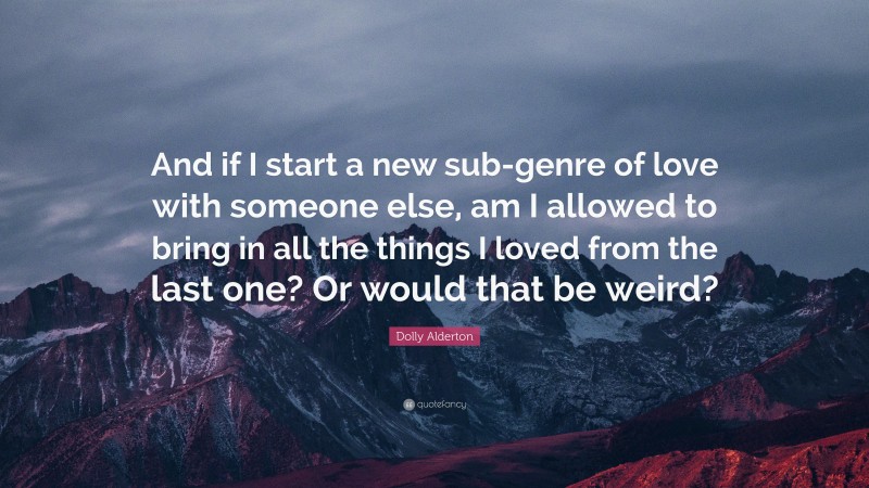 Dolly Alderton Quote: “And if I start a new sub-genre of love with someone else, am I allowed to bring in all the things I loved from the last one? Or would that be weird?”