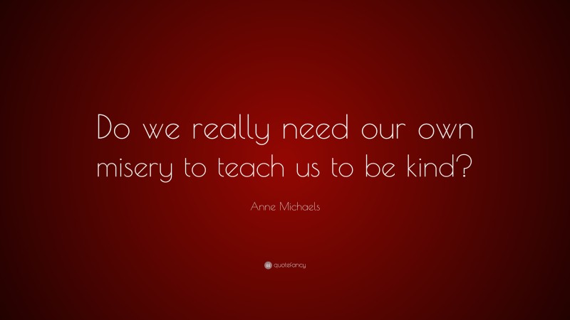 Anne Michaels Quote: “Do we really need our own misery to teach us to be kind?”