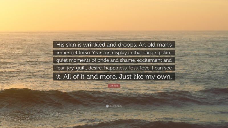 Iain Reid Quote: “His skin is wrinkled and droops. An old man’s imperfect torso. Years on display in that sagging skin: quiet moments of pride and shame, excitement and fear, joy, guilt, desire, happiness, loss, love. I can see it. All of it and more. Just like my own.”