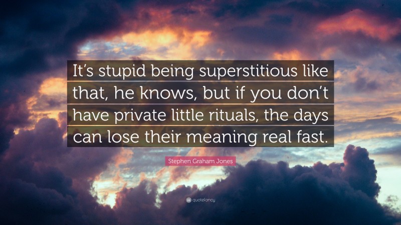 Stephen Graham Jones Quote: “It’s stupid being superstitious like that, he knows, but if you don’t have private little rituals, the days can lose their meaning real fast.”