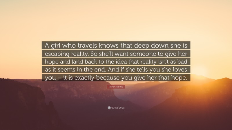 lauren klarfeld Quote: “A girl who travels knows that deep down she is escaping reality. So she’ll want someone to give her hope and land back to the idea that reality isn’t as bad as it seems in the end. And if she tells you she loves you – it is exactly because you give her that hope.”