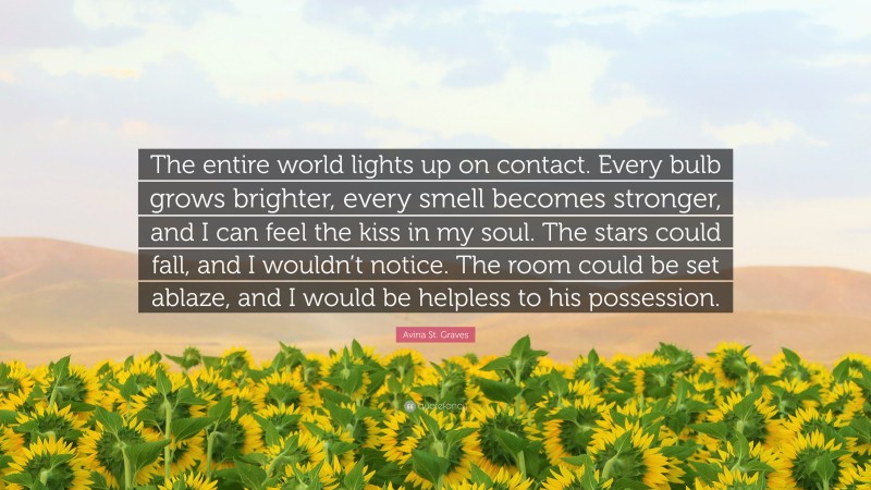 Avina St. Graves Quote: “The entire world lights up on contact. Every bulb grows brighter, every smell becomes stronger, and I can feel the kiss in my soul. The stars could fall, and I wouldn’t notice. The room could be set ablaze, and I would be helpless to his possession.”