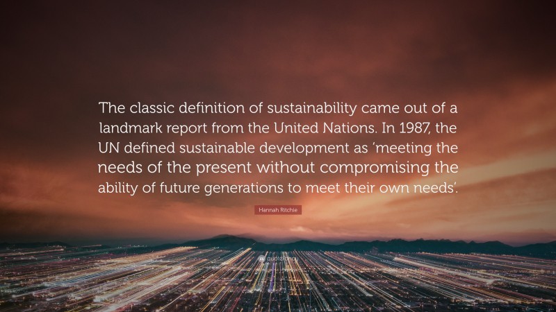 Hannah Ritchie Quote: “The classic definition of sustainability came out of a landmark report from the United Nations. In 1987, the UN defined sustainable development as ‘meeting the needs of the present without compromising the ability of future generations to meet their own needs’.”