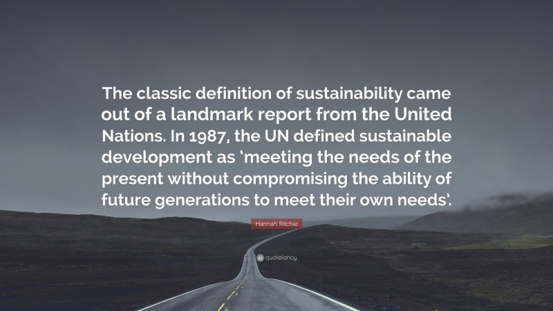 Hannah Ritchie Quote: “The classic definition of sustainability came out of a landmark report from the United Nations. In 1987, the UN defined sustainable development as ‘meeting the needs of the present without compromising the ability of future generations to meet their own needs’.”