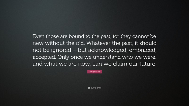 Sue Lynn Tan Quote: “Even those are bound to the past, for they cannot be new without the old. Whatever the past, it should not be ignored – but acknowledged, embraced, accepted. Only once we understand who we were, and what we are now, can we claim our future.”