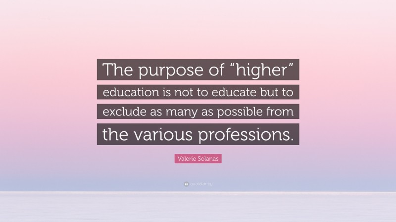 Valerie Solanas Quote: “The purpose of “higher” education is not to educate but to exclude as many as possible from the various professions.”