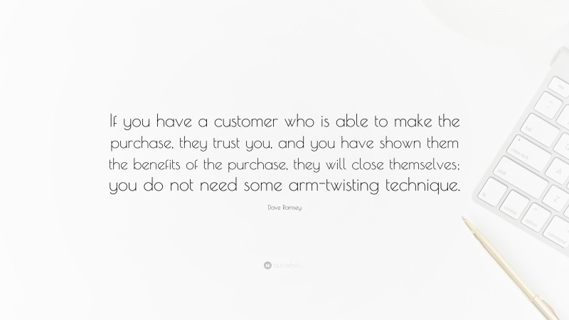 Dave Ramsey Quote: “If you have a customer who is able to make the purchase, they trust you, and you have shown them the benefits of the purchase, they will close themselves; you do not need some arm-twisting technique.”