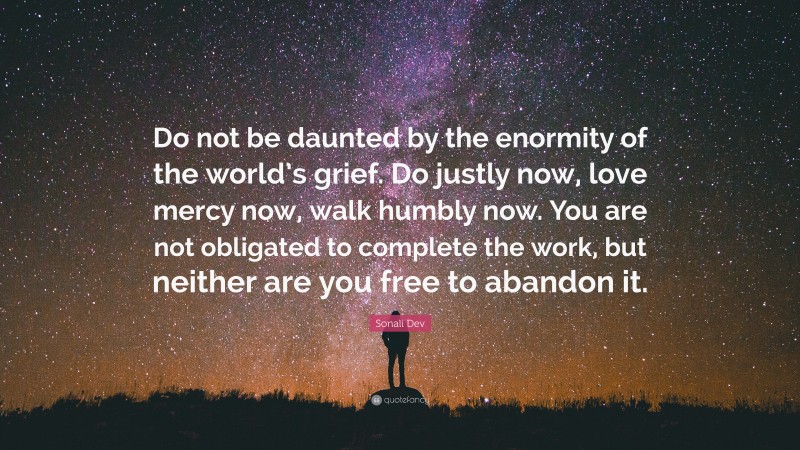 Sonali Dev Quote: “Do not be daunted by the enormity of the world’s grief. Do justly now, love mercy now, walk humbly now. You are not obligated to complete the work, but neither are you free to abandon it.”