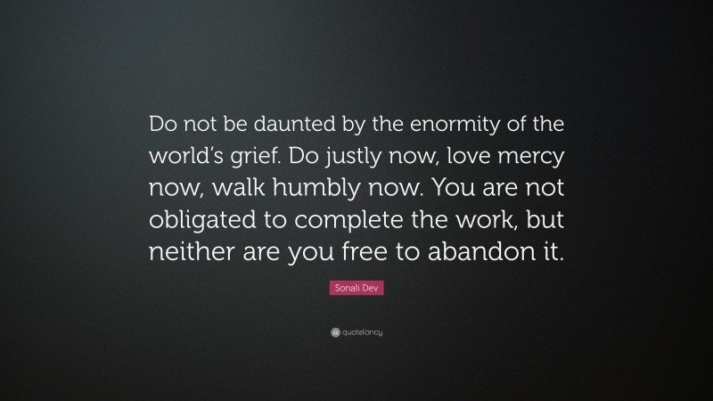 Sonali Dev Quote: “Do not be daunted by the enormity of the world’s grief. Do justly now, love mercy now, walk humbly now. You are not obligated to complete the work, but neither are you free to abandon it.”