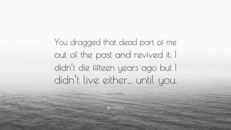 Cora Reilly Quote: “You dragged that dead part of me out of the past and revived it. I didn’t die fifteen years ago but I didn’t live either... until you.”