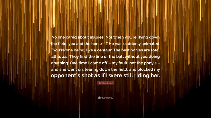 Geraldine  Brooks Quotes: “No one cared about injuries. Not when you’re flying down the field, you and the horse – ” He was suddenly animated. “You’re one being, like a centaur. The best ponies are total athletes. They find the line of the ball without you doing anything. One time I came off – my fault, not the pony’s – and she went on, tearing down the field, and blocked my opponent’s shot as if I were still riding her.” — Geraldine Brooks