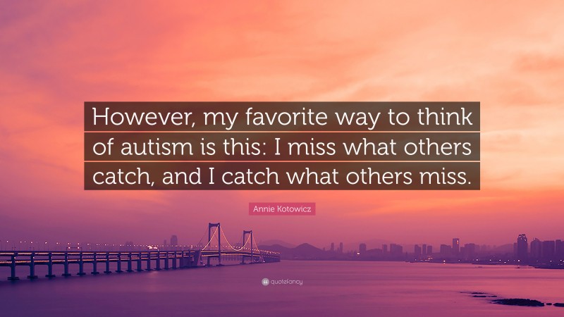 Annie Kotowicz Quote: “However, my favorite way to think of autism is this: I miss what others catch, and I catch what others miss.”