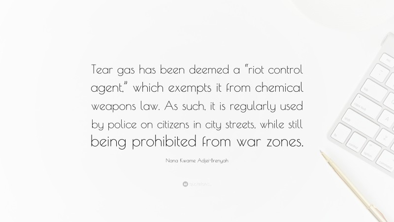 Nana Kwame Adjei-Brenyah Quote: “Tear gas has been deemed a “riot control agent,” which exempts it from chemical weapons law. As such, it is regularly used by police on citizens in city streets, while still being prohibited from war zones.”