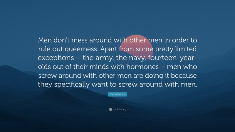 Cat Sebastian Quote: “Men don’t mess around with other men in order to rule out queerness. Apart from some pretty limited exceptions – the army, the navy, fourteen-year-olds out of their minds with hormones – men who screw around with other men are doing it because they specifically want to screw around with men.”