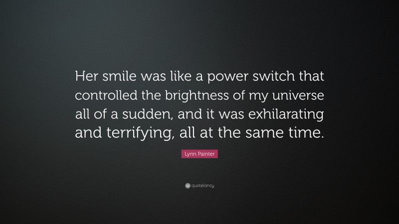 Lynn Painter Quote: “Her smile was like a power switch that controlled the brightness of my universe all of a sudden, and it was exhilarating and terrifying, all at the same time.”