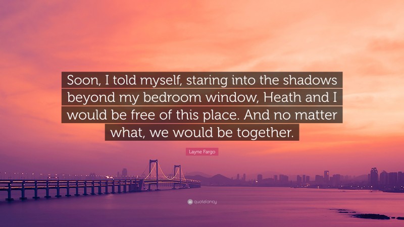 Layne Fargo Quote: “Soon, I told myself, staring into the shadows beyond my bedroom window, Heath and I would be free of this place. And no matter what, we would be together.”