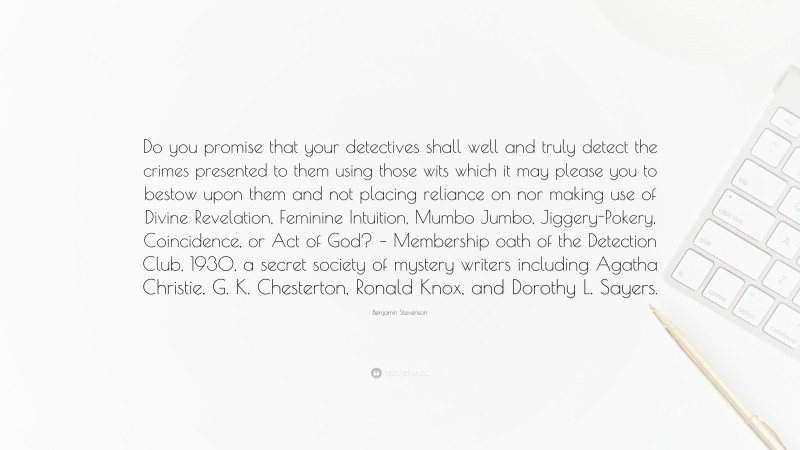 Benjamin Stevenson Quote: “Do you promise that your detectives shall well and truly detect the crimes presented to them using those wits which it may please you to bestow upon them and not placing reliance on nor making use of Divine Revelation, Feminine Intuition, Mumbo Jumbo, Jiggery-Pokery, Coincidence, or Act of God? – Membership oath of the Detection Club, 1930, a secret society of mystery writers including Agatha Christie, G. K. Chesterton, Ronald Knox, and Dorothy L. Sayers.”